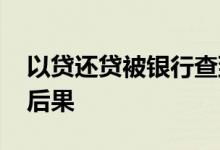 以贷还贷被银行查到后果 以贷还贷会有什么后果