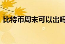 比特币周末可以出吗 比特币周末可以交易吗