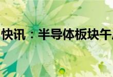 快讯：半导体板块午后走强汽车芯片方向领涨