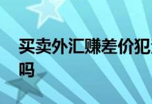 买卖外汇赚差价犯法吗 买卖外汇赚差价犯法吗