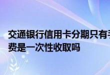 交通银行信用卡分期只有手续费么 交通银行信用卡分期手续费是一次性收取吗