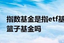 指数基金是指etf基金吗 指数基金就是购买一篮子基金吗