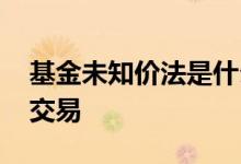 基金未知价法是什么 为什么基金采用未知价交易
