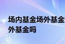 场内基金场外基金哪个安全 公募基金就是场外基金吗