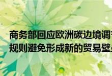 商务部回应欧洲碳边境调节机制立法草案：应符合世贸组织规则避免形成新的贸易壁垒