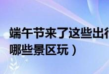 端午节来了这些出行信息提前了解（大家都去哪些景区玩）