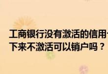 工商银行没有激活的信用卡要销户吗（上海银行信用卡办理下来不激活可以销户吗？）