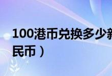 100港币兑换多少新币（100港币兑换多少人民币）