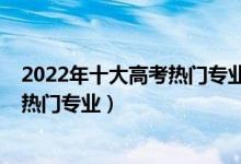 2022年十大高考热门专业（最吃香的十个专业2022年大学热门专业）