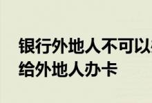 银行外地人不可以办银行卡吗 银行为什么不给外地人办卡