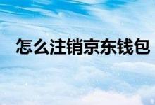 怎么注销京东钱包 怎么注销京东钱包账户
