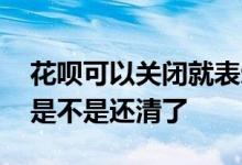 花呗可以关闭就表示还清了 花呗能正常关闭是不是还清了
