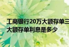 工商银行20万大额存单三年利息多少钱 请问工商银行20万大额存单利息是多少 