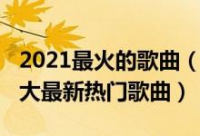 2021最火的歌曲（2021好听的歌曲前十名十大最新热门歌曲）