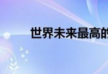  世界未来最高的塔在迪拜破土动工 