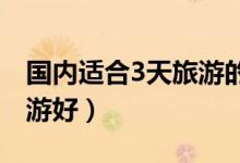 国内适合3天旅游的地方（三天国内去哪里旅游好）