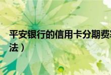 平安银行的信用卡分期费率（平安信用卡分期手续费计算方法）