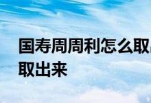 国寿周周利怎么取出来 国寿周周利的钱怎么取出来