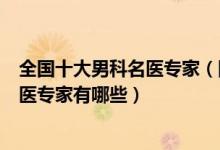 全国十大男科名医专家（国内知名男科医生中国著名男科中医专家有哪些）