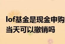 lof基金是现金申购赎回对吗 lof基金申购赎回当天可以撤销吗
