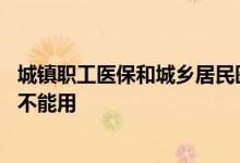 城镇职工医保和城乡居民医保有什么区别 为什么有时候看病不能用 