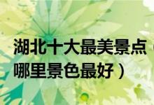 湖北十大最美景点（湖北风景最美的地方湖北哪里景色最好）