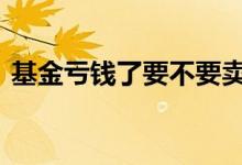 基金亏钱了要不要卖掉 基金在亏钱要不要卖