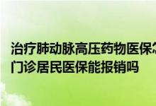 治疗肺动脉高压药物医保怎么报销 株洲肺动脉高压特殊病种门诊居民医保能报销吗 