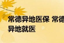 常德异地医保 常德长期居住外地的人员如何异地就医 