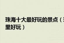 珠海十大最好玩的景点（珠海好玩的地方排行榜珠海景区哪里好玩）