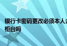 银行卡密码更改必须本人去柜台吗 银行卡更改手机号必须去柜台吗
