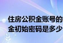 住房公积金账号的初始密码是多少 住房公积金初始密码是多少
