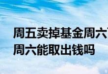 周五卖掉基金周六可以取出钱吗 周五卖基金周六能取出钱吗