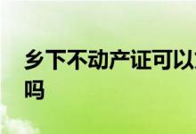乡下不动产证可以贷款吗 不动产证可以贷款吗