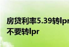 房贷利率5.39转lpr有必要吗 房贷利率5 39要不要转lpr