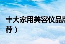 十大家用美容仪品牌（人气高质量好的牌子推荐）