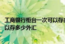 工商银行柜台一次可以存多少钱 工商银行一个人每年最多可以存多少外汇