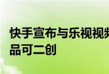 快手宣布与乐视视频战略合作独家自制版权作品可二创