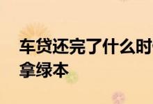 车贷还完了什么时候办 车贷还完了什么时候拿绿本