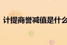 计提商誉减值是什么鬼 计提商誉减值是什么