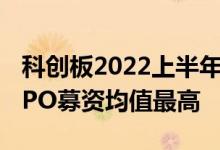 科创板2022上半年：涨跌幅与创业板持平拟IPO募资均值最高