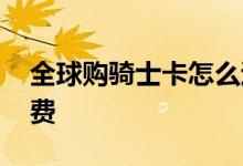 全球购骑士卡怎么退款 全球购骑士卡怎么收费