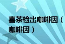 喜茶检出咖啡因（喜茶等10款珍珠奶茶检出咖啡因）