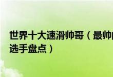 世界十大速滑帅哥（最帅的速滑运动员排名高颜值男子速滑选手盘点）