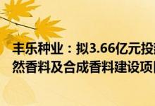 丰乐种业：拟3.66亿元投建天然薄荷脑、薄荷素油等系列天然香料及合成香料建设项目