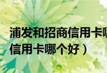 浦发和招商信用卡哪个好（浦发信用卡和招商信用卡哪个好）