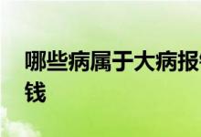 哪些病属于大病报销 大病报销可以报销多少钱 