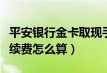 平安银行金卡取现手续费（平安信用卡提现手续费怎么算）