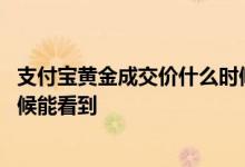 支付宝黄金成交价什么时候能看到 支付宝黄金成交价什么时候能看到