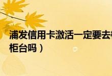 浦发信用卡激活一定要去柜台吗（浦发信用卡激活一定要去柜台吗）